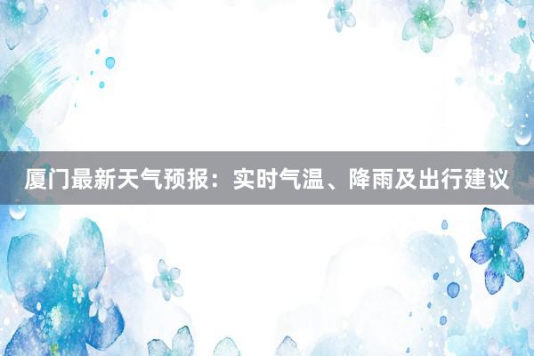 厦门最新天气预报：实时气温、降雨及出行建议